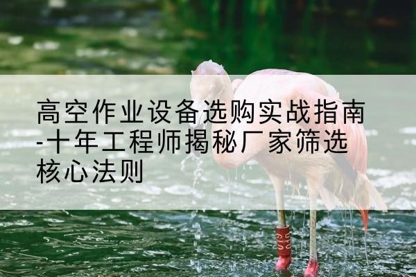 达孜剪叉式升降机厂家-高空作业设备选购实战指南-十年工程师揭秘厂家筛选核心法则