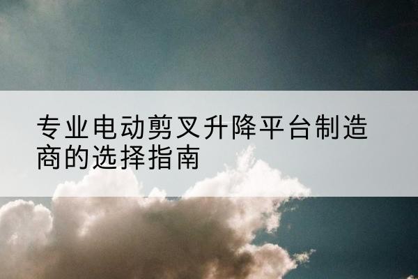 达孜电动剪叉升降平台厂家-专业电动剪叉升降平台制造商的选择指南