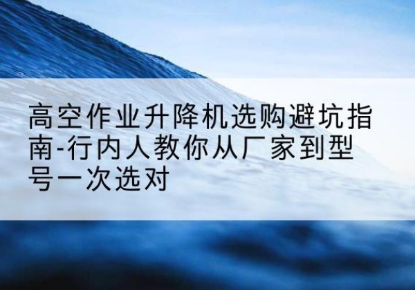 达孜升降平台厂家-高空作业升降机选购避坑指南-行内人教你从厂家到型号一次选对