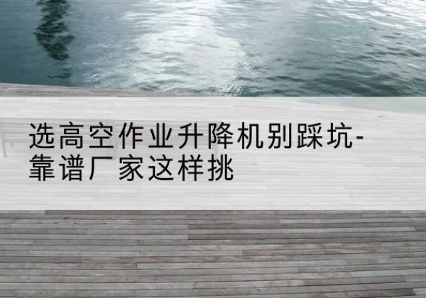 达孜剪叉式升降机厂家-选高空作业升降机别踩坑-靠谱厂家这样挑