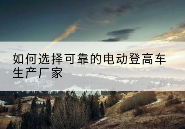 达孜电动登高车厂家-如何选择可靠的电动登高车生产厂家