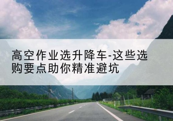 达孜升降车厂家-高空作业选升降车-这些选购要点助你*避坑