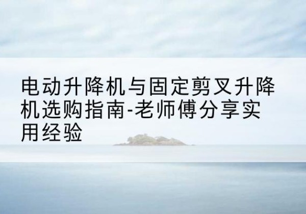 达孜电动升降机怎么选-电动升降机与固定剪叉升降机选购指南-老师傅分享实用经验
