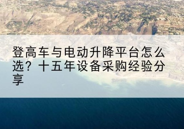达孜登高车厂家厂家-登高车与电动升降平台怎么选？十五年设备采购经验分享