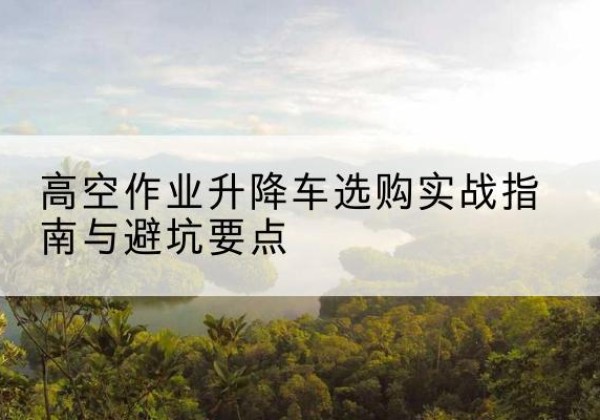 达孜升降车怎么选-高空作业升降车选购实战指南与避坑要点