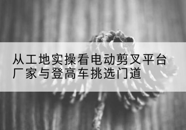 达孜电动剪叉升降平台厂家-从工地实操看电动剪叉平台厂家与登高车挑选门道