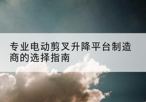 达孜电动剪叉升降平台厂家-专业电动剪叉升降平台制造商的选择指南